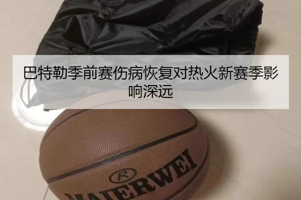 巴特勒季前赛伤病恢复对热火新赛季影响深远